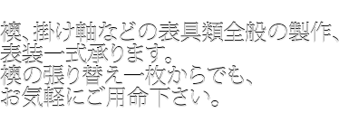 襖、掛け軸などの表具類全般の製作、表装一式承ります。襖の張り替え一枚からでも、お気軽にご用命下さい。