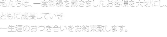 私たちは、一度戴きましたお客様を大切にし、ともに成長していき、一生涯のお付き合いをお約束いたします。